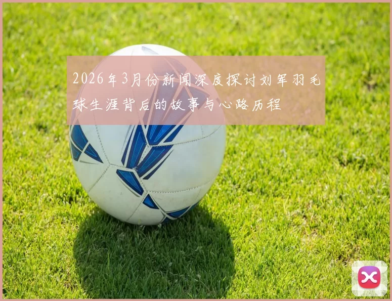 2026年3月份新闻深度探讨刘军羽毛球生涯背后的故事与心路历程