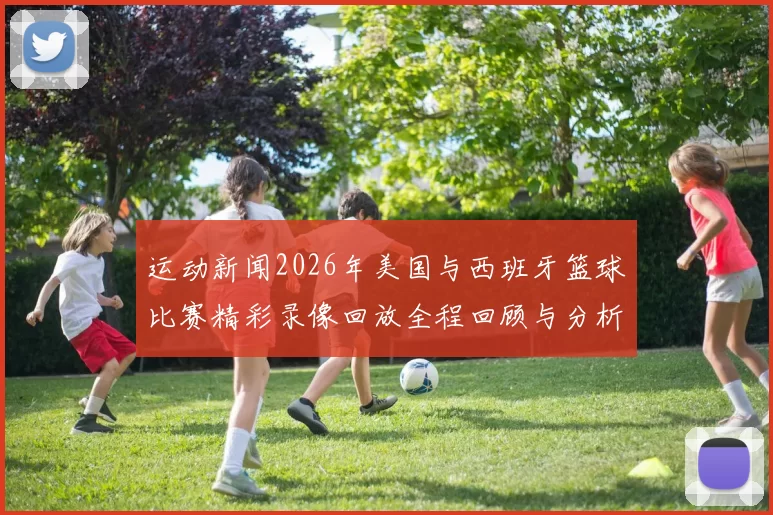 运动新闻2026年美国与西班牙篮球比赛精彩录像回放全程回顾与分析