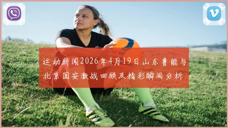 运动新闻2026年4月19日山东鲁能与北京国安激战回顾及精彩瞬间分析