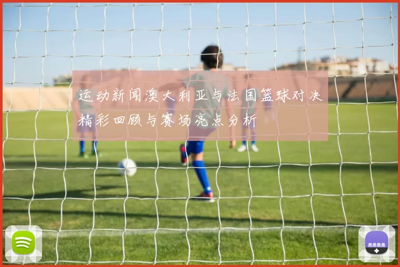运动新闻澳大利亚与法国篮球对决精彩回顾与赛场亮点分析
