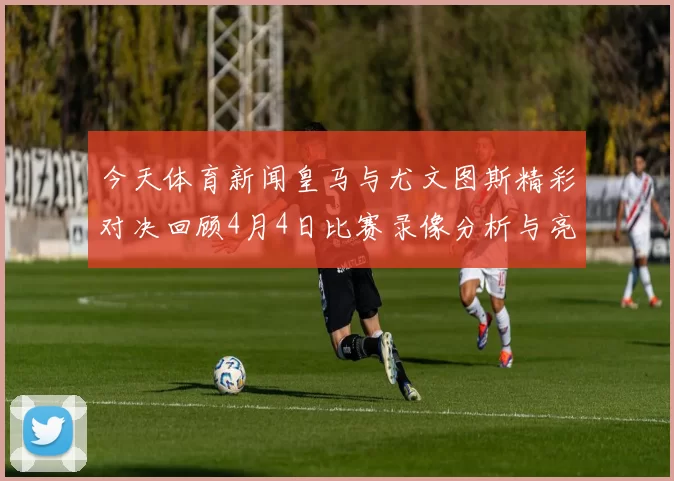 今天体育新闻皇马与尤文图斯精彩对决回顾4月4日比赛录像分析与亮点总结