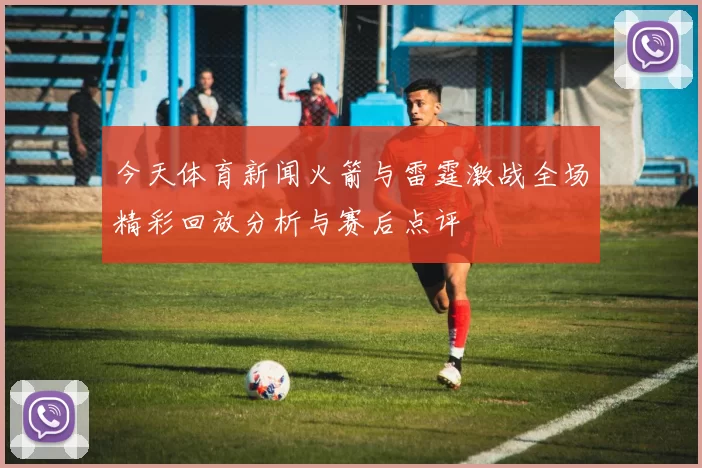 今天体育新闻火箭与雷霆激战全场精彩回放分析与赛后点评