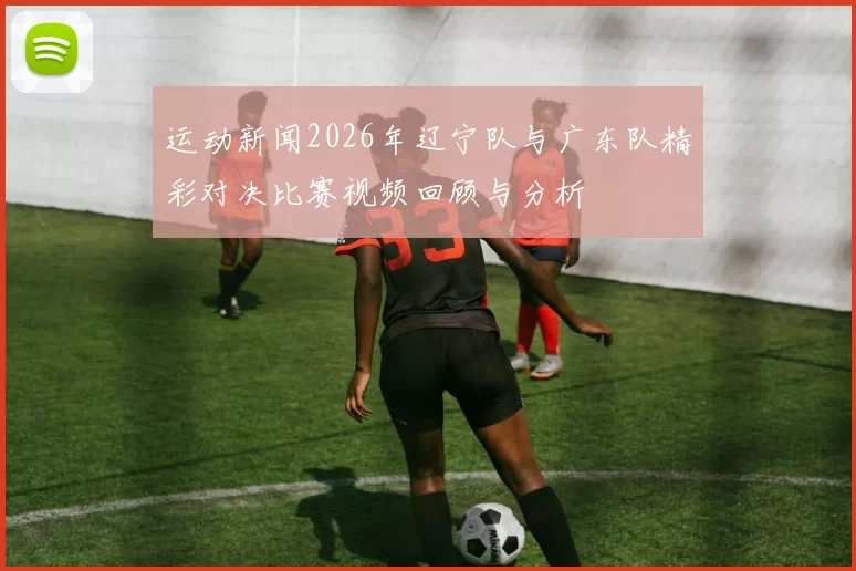 运动新闻2026年辽宁队与广东队精彩对决比赛视频回顾与分析